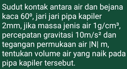 Sudut kontak antara air dan bejana 
kaca 60° , jari jari pipa kapiler
2mm, jika massa jenis air 1g/cm^3, 
percepatan gravitasi 10m/s^2 dan 
tegangan permukaan air | N| m, 
tentukan volume air yang naik pada 
pipa kapiler tersebut.