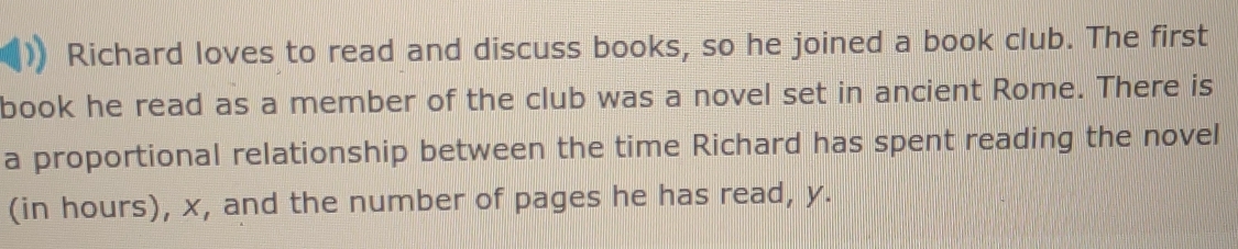 Richard loves to read and discuss books, so he joined a book club. The first 
book he read as a member of the club was a novel set in ancient Rome. There is 
a proportional relationship between the time Richard has spent reading the novel 
(in hours), x, and the number of pages he has read, y.