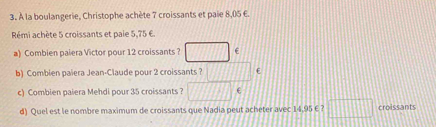 À la boulangerie, Christophe achète 7 croissants et paie 8,05 €. 
Rémi achète 5 croissants et paie 5,75 €. 
a) Combien paiera Victor pour 12 croissants ? □ ∈
b) Combien paiera Jean-Claude pour 2 croissants ? □°
c) Combien paiera Mehdi pour 35 croissants ? □ 
d) Quel est le nombre maximum de croissants que Nadia peut acheter avec 14,95 € ? □ croissants