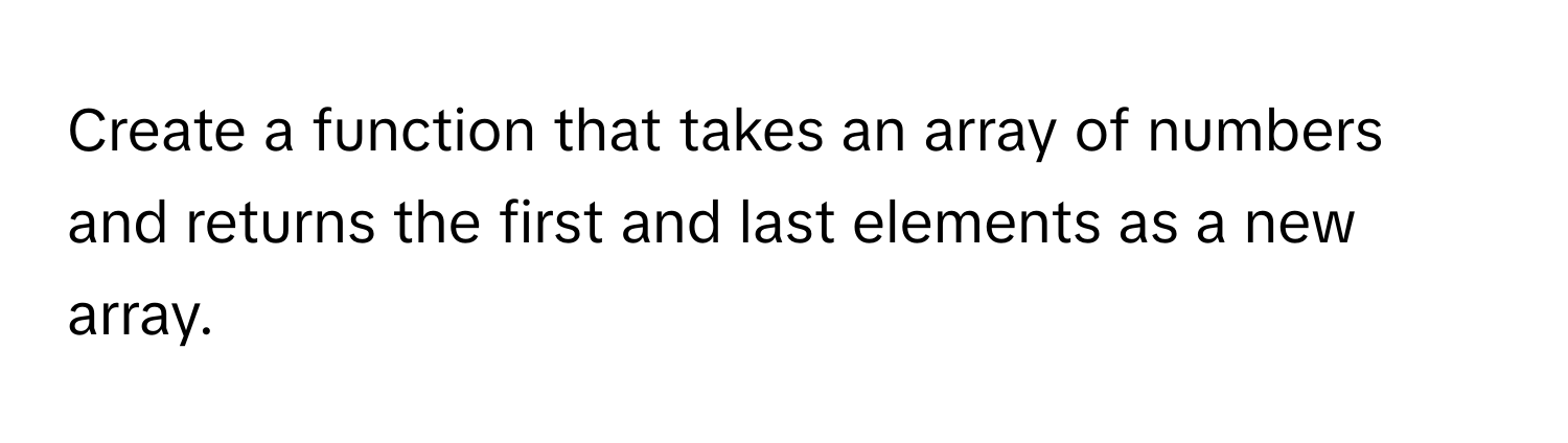 Create a function that takes an array of numbers and returns the first and last elements as a new array.