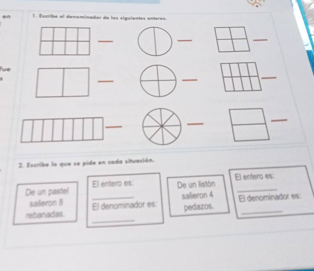 Escribe el denominador de los siguientes enteros. 
_ 
_ 
_ 
fue 
_ 
_ 
_ 
_ 
_ 
_ 
2. Escribe lo que se pide en cada situación. 
El entero es: El entero es: 
De un pastel De un listón_ 
salleron 8 _salieron 4 
El denominador es: 
El denominador es: pedazos._ 
_ 
rebanadas.