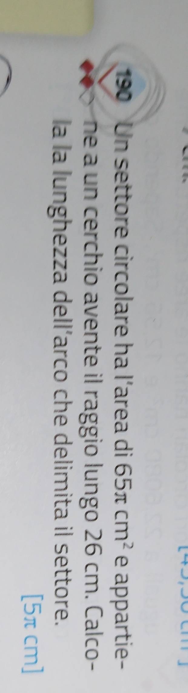 190 Un settore circolare ha l’area di 65π cm^2 e appartie- 
ne a un cerchio avente il raggio lungo 26 cm. Calco- 
la la lunghezza dell’arco che delimita il settore.
[5πcm]