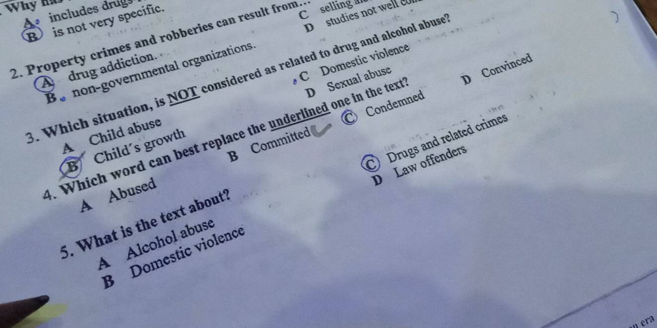 Why has
Coselling ad
A includes drug
D studies not well c
B is not very specific.
)
2. Property crimes and robberies can result from..
A drug addiction.
Bo non-governmental organizations
3. Which situation, is NOT considered as related to drug and alcohol abuse
D Sexual abuse
C Condemned D Convinced
A Child abuse C Domestic violence
4. Which word can best replace the underlined one in the text
B Child's growth
D Law offenders
A Abused B Committed
A Alcohol abuse C Drugs and related crimes
5. What is the text about?
B Domestic violence
n era