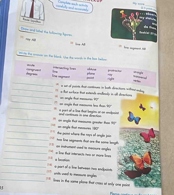 Complete each activity
carefully and accurately.
Racer Layatton
Draw and label the following figures.
(1) ray AB
(2) line AB line segment AB
Write the answer on the blank. Use the words in the box below.
acute intersecting lines obtuse
congruent line plane ray protractor straight
transversal
_
degrees line segment point right vertex
_* a set of points that continues in both directions without ending
_ a flat surface that extends endlessly in all directions
_
an angle that measures 90°
_
7 an angle that measures less than 90°
a part of a line that begins at an endpoint
_
and continues in one direction
(9) an angle that measures greater than 90°
_[10 an angle that measures 180°
_11) the point where the rays of angle join
_(12) two line segments that are the same length 
_(13)
an instrument used to measure angles
_(14) a line that intersects two or more lines
_(15) a location
_16) a part of a line between two endpoints
_17) units used to measure angles
_(18) lines in the same plane that cross at only one point
15