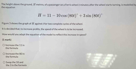 The height above the ground, H metres, of a passenger on a Ferris wheel t minutes after the wheel starts turning, is modelled by
the equation
H=11-10cos (80t)^circ +3sin (80t)^circ 
Figure 3 shows the graph of H against t for two complete cycles of the wheel.
It is decided that, to increase profts, the speed of the wheel is to be increased.
How would you adapt the equation of the model to reflect this increase in speed?
(1 mark)
Increase the 11 in
the formula
Increase the 80 in
the formula
Swap the 10 and
the 3 in the formula