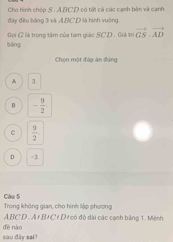 Cho hình chóp S . ABCD có tất cả các cạnh bên và cạnh
đáy đều bằng 3 và ABCD là hình vuông.
Gọi G là trọng tâm của tam giác SCD. Giá trị vector GS· vector AD
bāng
Chọn một đáp án đúng
A 3.
B - 9/2 .
C  9/2 .
D -3.
Câu 5
Trong không gian, cho hình lập phương
ABCD. A'B'C'D' có độ dài các cạnh bằng 1. Mệnh
đề nào
sau đây sai?