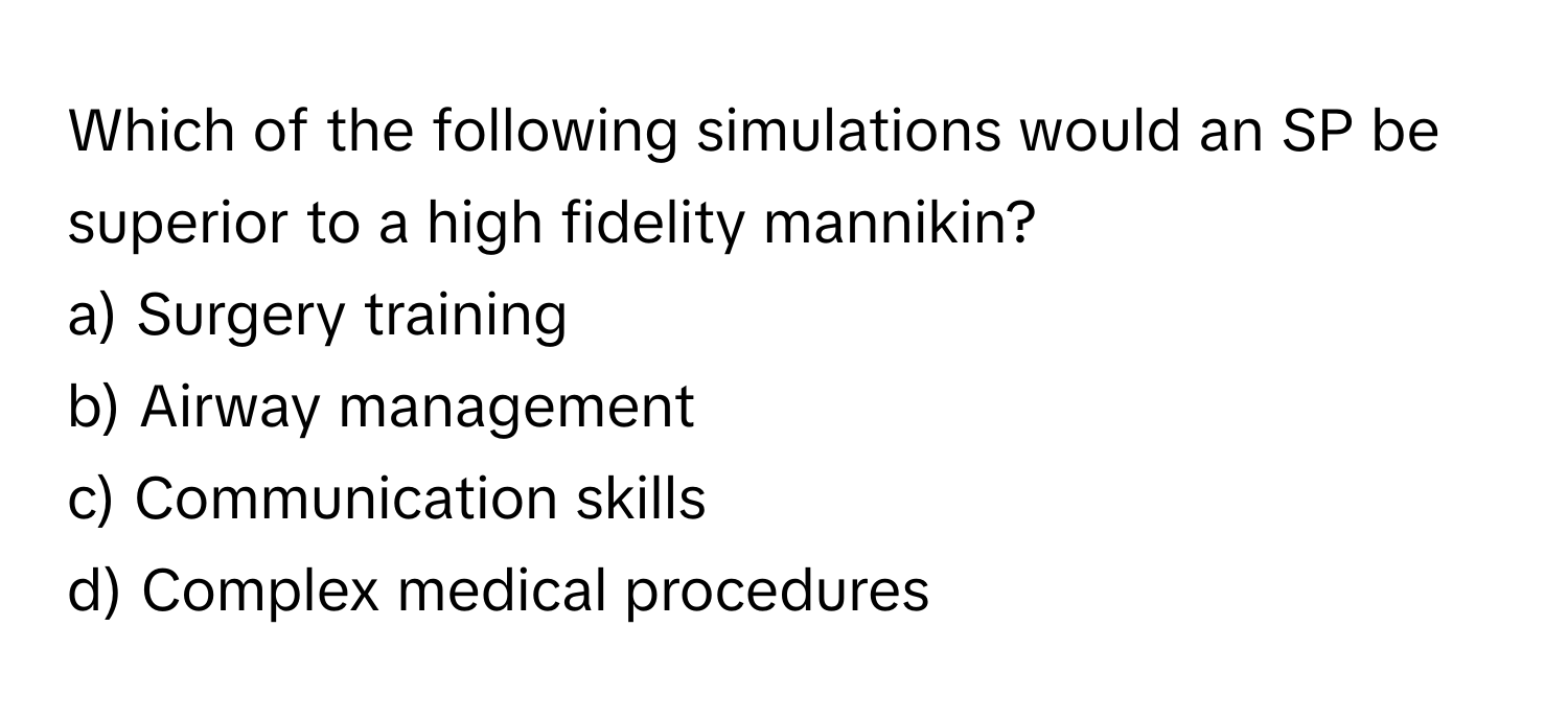 Which of the following simulations would an SP be superior to a high fidelity mannikin?

a) Surgery training 
b) Airway management 
c) Communication skills 
d) Complex medical procedures