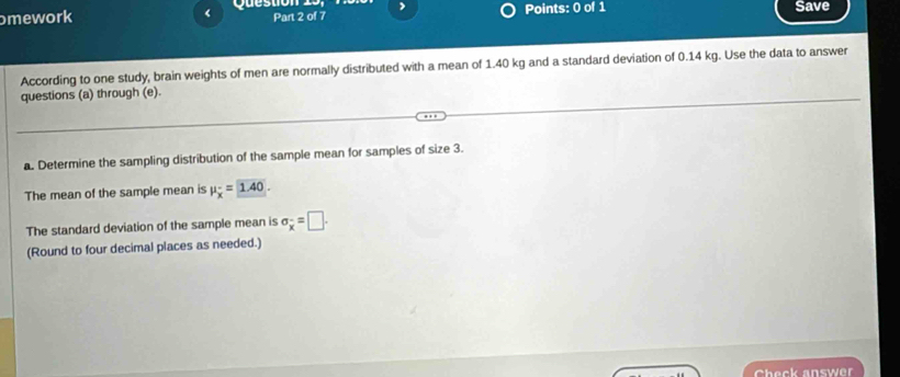 omework Question 19, Part 2 of 7 Points: 0 of 1 Save 
According to one study, brain weights of men are normally distributed with a mean of 1.40 kg and a standard deviation of 0.14 kg. Use the data to answer 
questions (a) through (e). 
a. Determine the sampling distribution of the sample mean for samples of size 3. 
The mean of the sample mean is mu _x=1.40
The standard deviation of the sample mean is sigma _x^-=□. 
(Round to four decimal places as needed.) 
Check answer