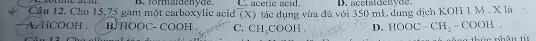 B. formaldenyde. C. acetic acid. D. acetaldehyde
Cầu 12. Cho 15,75 gam một carboxylic acid (X) tác dụng vừa dủ với 350 mL dung dịch KOH 1 M . X là
A. HCOOH. B. 1 1C OC- COOH . C. CH_3COOH. D. HOOC-CH_2-COOH. 
* nhân tử