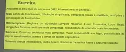 Eureka 
Analisem os três tipos de empresas (MEI, Microempresa e Empresa). 
MEL: Limite de faturamento, tributação simpilficada, obrigações fiscals e contábeis, restrições à 
contratação de funcionários. 
Microempresa: Regimes de tributação (Simples Nacional, Lucro Presumido, Lucro Real), 
obrigações fiscais e contábeis mais complexas, possibilidade de contratar mais funcionários. 
Empresa: Estrutura societária mais complexa, maior responsabilidade legal, possibilidade de 
captar investimentos, acesso a linhas de crédito específicas. 
Sabendo destas informações, vocês devem direcionar da melhor forma a seguinte situação: