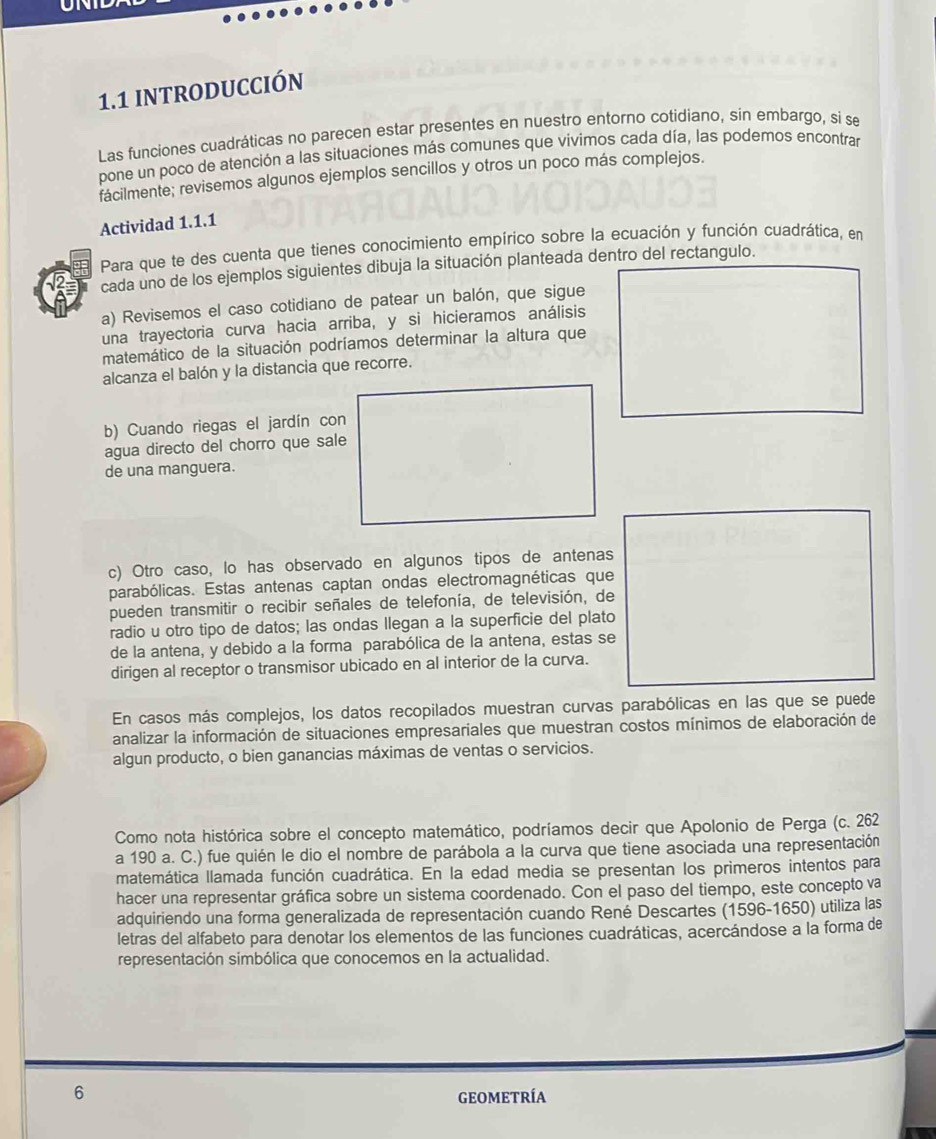 1.1 INTRODUCCIóN
Las funciones cuadráticas no parecen estar presentes en nuestro entorno cotidiano, sin embargo, si se
pone un poco de atención a las situaciones más comunes que vivimos cada día, las podemos encontrar
facilmente; revisemos algunos ejemplos sencillos y otros un poco más complejos.
Actividad 1.1.1
Para que te des cuenta que tienes conocimiento empírico sobre la ecuación y función cuadrática, en
cada uno de los ejemplos siguientes dibuja la situación planteada dentro del rectangulo.
a) Revisemos el caso cotidiano de patear un balón, que sigue
una trayectoria curva hacia arriba, y si hicieramos análisis
matemático de la situación podríamos determinar la altura que
alcanza el balón y la distancia que recorre.
b) Cuando riegas el jardín con
agua directo del chorro que sale
de una manguera.
c) Otro caso, lo has observado en algunos tipos de antenas
parabólicas. Estas antenas captan ondas electromagnéticas que
pueden transmitir o recibir señales de telefonía, de televisión, de
radio u otro tipo de datos; las ondas Ilegan a la superficie del plato
de la antena, y debido a la forma parabólica de la antena, estas se
dirigen al receptor o transmisor ubicado en al interior de la curva.
En casos más complejos, los datos recopilados muestran curvas parabólicas en las que se puede
analizar la información de situaciones empresariales que muestran costos mínimos de elaboración de
algun producto, o bien ganancias máximas de ventas o servicios.
Como nota histórica sobre el concepto matemático, podríamos decir que Apolonio de Perga (c. 262
a 190 a. C.) fue quién le dio el nombre de parábola a la curva que tiene asociada una representación
matemática llamada función cuadrática. En la edad media se presentan los primeros intentos para
hacer una representar gráfica sobre un sistema coordenado. Con el paso del tiempo, este concepto va
adquiriendo una forma generalizada de representación cuando René Descartes (1596-1650) utiliza las
letras del alfabeto para denotar los elementos de las funciones cuadráticas, acercándose a la forma de
representación simbólica que conocemos en la actualidad.
6 GEOMETRÍA