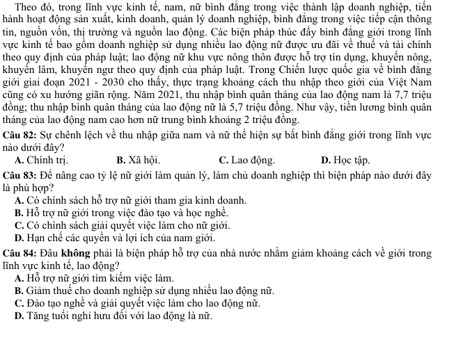 Theo đó, trong lĩnh vực kinh tế, nam, nữ bình đẳng trong việc thành lập doanh nghiệp, tiến
hành hoạt động sản xuất, kinh doanh, quản lý doanh nghiệp, bình đẳng trong việc tiếp cận thông
tin, nguồn vốn, thị trường và nguồn lao động. Các biện pháp thúc đẩy bình đẳng giới trong lĩnh
vực kinh tế bao gồm doanh nghiệp sử dụng nhiều lao động nữ được ưu đãi về thuế và tài chính
theo quy định của pháp luật; lao động nữ khu vực nông thôn được hỗ trợ tín dụng, khuyển nông,
khuyển lâm, khuyển ngư theo quy định của pháp luật. Trong Chiến lược quốc gia về bình đẳng
giới giai đoạn 2021 - 2030 cho thầy, thực trạng khoảng cách thu nhập theo giới của Việt Nam
cũng có xu hướng giãn rộng. Năm 2021, thu nhập bình quân tháng của lao động nam là 7,7 triệu
đồng; thu nhập bình quân tháng của lao động nữ là 5,7 triệu đồng. Như vậy, tiền lương bình quân
tháng của lao động nam cao hơn nữ trung bình khoảng 2 triệu đồng.
Câu 82: Sự chênh lệch về thu nhập giữa nam và nữ thể hiện sự bất bình đẳng giới trong lĩnh vực
nào dưới đây?
A. Chính trị. B. Xã hội. C. Lao động. D. Học tập.
Câu 83: Để nâng cao tỷ lệ nữ giới làm quản lý, làm chủ doanh nghiệp thì biện pháp nào dưới đây
là phù hợp?
A. Có chính sách hỗ trợ nữ giới tham gia kinh doanh.
B. Hỗ trợ nữ giới trong việc đào tạo và học nghề.
C. Có chính sách giải quyết việc làm cho nữ giới.
D. Hạn chế các quyền và lợi ích của nam giới.
Câu 84: Đâu không phải là biện pháp hỗ trợ của nhà nước nhằm giảm khoảng cách về giới trong
lĩnh vực kinh tế, lao động?
A. Hỗ trợ nữ giới tìm kiểm việc làm.
B. Giảm thuế cho doanh nghiệp sử dụng nhiều lao động nữ.
C. Đào tạo nghề và giải quyết việc làm cho lao động nữ.
D. Tăng tuổi nghi hưu đổi với lao động là nữ.