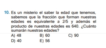 Es un misterio el saber la edad que tenemos,
sabemos que la fracción que forman nuestras
edades es equivalente a 2/5 y además el
producto de nuestras edades es 640. ¿Cuánto
sumarán nuestras edades?
A) 48 B) 60 C) 90
D) 40 E) 56