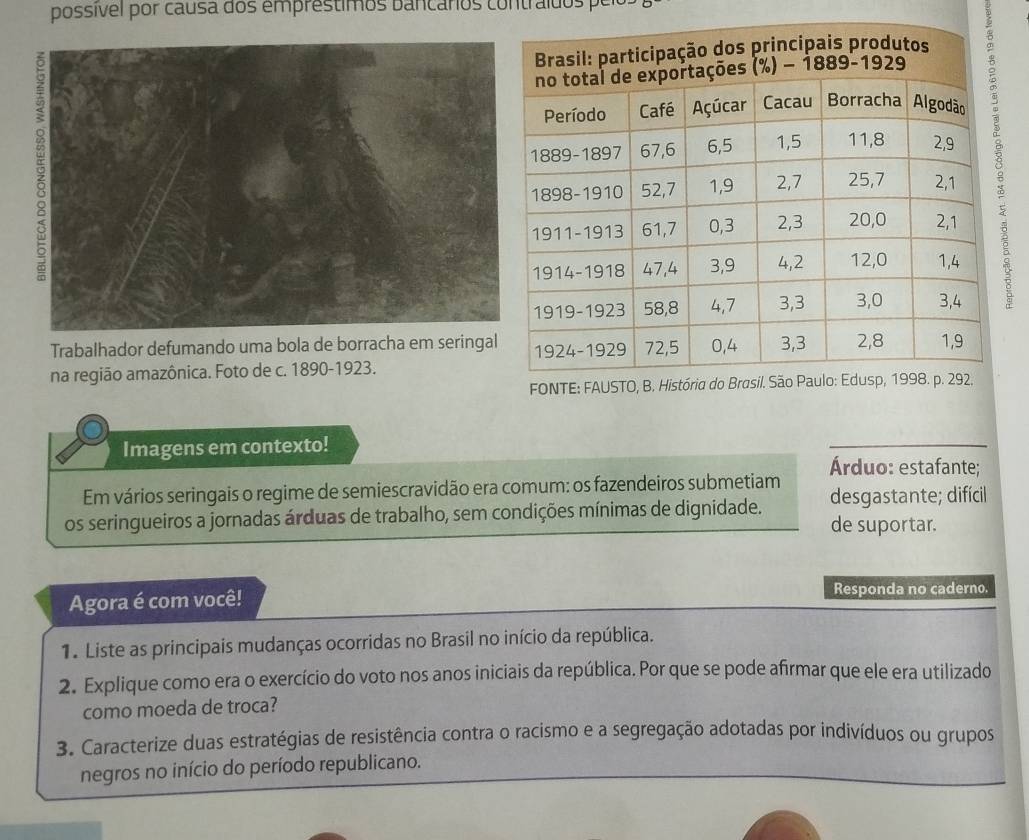 possível por causa dos emprestimos bancários contraídos per
Trabalhador defumando uma bola de borracha em seringal
na região amazônica. Foto de c. 1890-1923.
Imagens em contexto!
Árduo: estafante;
Em vários seringais o regime de semiescravidão era comum: os fazendeiros submetiam
os seringueiros a jornadas árduas de trabalho, sem condições mínimas de dignidade. desgastante; difícil
de suportar.
Agora é com você! Responda no caderno.
1. Liste as principais mudanças ocorridas no Brasil no início da república.
2. Explique como era o exercício do voto nos anos iniciais da república. Por que se pode afirmar que ele era utilizado
como moeda de troca?
3. Caracterize duas estratégias de resistência contra o racismo e a segregação adotadas por indivíduos ou grupos
negros no início do período republicano.