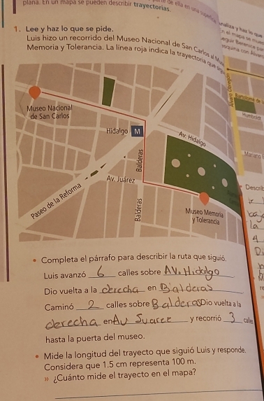 plana. En un mapa se pueden describir trayectorias 
é l de ella en una superica inaliza y haz lo que 
1. Lee y haz lo que se pide. 
En el mapa se mue Bergur Berenice por 
Luis hizo un recorrido del Museo Nacional de San Carlo 
yquina con Avan 
Memoria y Tolerancia. La línea roja indica la trayectora que l 
Barcicé de l 
Marann 
Describ 
_ 
_ 
Completa el párrafo para describir la ruta que siguió. 
Luis avanzó_ calles sobre_ 
Dio vuelta a la _en_ 
Caminó _calles sobre _Dio vuelta a la 
_ 
en_ y recorrió_ calle 
hasta la puerta del museo. 
Mide la longitud del trayecto que siguió Luis y responde. 
Considera que 1.5 cm representa 100 m. 
» ¿Cuánto mide el trayecto en el mapa? 
_