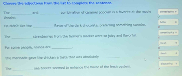 Choose the adjectives from the list to complete the sentence.
The_ and _combination of caramel popcorn is a favorite at the movie sweet/spicy ‡
theater.
bitter ;
He didn't like the _flavor of the dark chocolate, preferring something sweeter.
The_ strawberries from the farmer's market were so juicy and flavorful. sweet/spicy $
fresh :
For some people, onions are_
χ
fresh :
The marinade gave the chicken a taste that was absolutely_
The_ sea breeze seemed to enhance the flavor of the fresh oysters. disgusting #