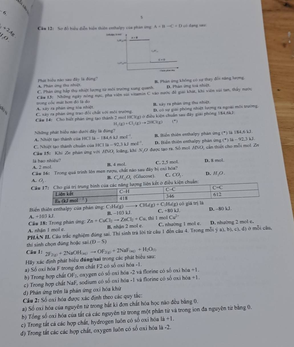 6
5
Câu 12: Sơ đồ biểu diễn biển thiên enthalpy của phản ứng A+B-C+D có đạng sau
+2Ag 1₂O ,
Phát biểu nào sau đây là đứng?
A. Phản ứng thu nhiệt B. Phản ứng không có sự thay đổi năng lượng,
C. Phản ứng hấp thụ nhiệt lượng từ môi trường xung quanh. D. Phản ứng toà nhiệt.
Câu 13: Những ngày nóng nực, pha viên sửi vitamín C vào nước để giải khát, khi viên súi tan, thấy nước
trong cốc mát hơn đó là do
A. xây ra phản ứng tòa nhiệt. B. xảy ra phản ứng thu nhiệt.
C. xảy ra phản ứng trao đổi chất với môi trường. D. có sự giải phóng nhiệt lượng ra ngoài môi trường.
Câu 14: Cho biết phản ứng tạo thành 2 mol HCl(g) ở điều kiện chuân sau đây giải phóng 184.6kJ:
H_2(g)+Cl_2(g)to 2HCl(g) (*)
Những phát biểu nào dưới đây là đúng?
A. Nhiệt tạo thành của HCl là -184.6kJmol^(-1). B. Biến thiên enthalpy phản ứng (*) là 184,6 kJ.
C. Nhiệt tạo thành chuẩn của HCl li-92.3kJmol^(-1). D. Biến thiên enthalpy phản ứng (*) là - 92,3 kJ.
Câu 15: Khi Zĩ phản ứng với HNO_3 loàng, khí N_2O được tạo ra. Số mol HNO , cần thiết cho mỗi mol Z
là bao nhiêu?
A. 2 mol. B. 4 mol. C. 2,5 mol. D. 8 mol.
Câu 16: Trong quá trình lên men rượu, chất nào sau đây bị oxi hóa?
A. O_2.
B. C_6H_12O_6 (Glucose). C. CO_2. D. H_2O.
chuẩn:
Biến thiên enthalpy của phản ứng: 
A. +103 kJ. B. −1 03k C. +80 kJ. D. −80 kJ.
* Câu 18: Trong phản ứng: Zn+CuCl_2to ZnCl_2+Cu ,thì l mol Cu^(2+)
A. nhận 1 mol e. B. nhận 2 mol e. C. nhường 1 mol e. D. nhường 2 mol e.
PHÀN II. Câu trắc nghiệm đúng sai. Thí sinh trả lời từ câu 1 đến câu 4. Trong mỗi ý a), b), c), d) ở mỗi câu,
thí sinh chọn đúng hoặc sai. (D-S)
Câu 1:
Hãy xác định phát biểu đúng/sai trong các phát biểu sau: 2F_2(g)+2NaOH_(aq)to OF_2(g)+2NaF_(aq)+H_2O_(l)
a) Số oxi hóa F trong đơn chất F2 có số oxi hóa -1.
b) Trong hợp chất OF_2 2, oxygen có số oxi hóa -2 và florine có số oxi hóa +1.
c) Trong hợp chất NaF, sodium có số oxi hóa -1 và florine có số oxi hóa +1.
d) Phản ứng trên là phản ứng oxi hóa khứ
Câu 2: Số oxi hóa được xác định theo các quy tắc:
a) Số oxi hóa của nguyên tử trong bất ki đơn chất hóa học nào đều bằng 0.
b) Tổng số oxi hóa của tất cả các nguyên tử trong một phân tử và trong ion đa nguyên tử bằng 0.
c) Trong tất cả các hợp chất, hydrogen luôn có số oxi hóa 1dot a+1.
d) Trong tắt các các hợp chất, oxygen luôn có số oxi hóa là -2.