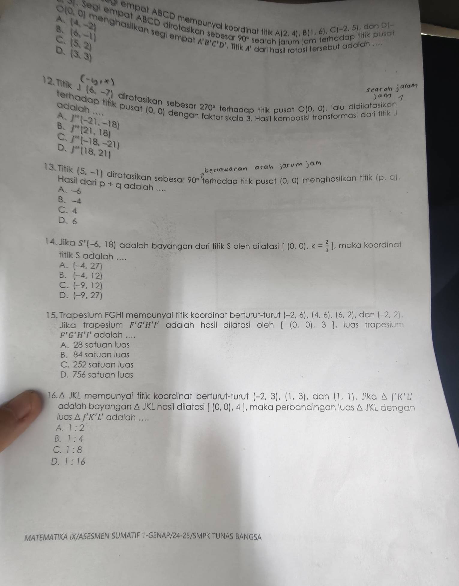 O(0,0)
gr empat ABCD mempunyal koordinat titik 
e Segi empat ABCD dirotasikan sebesar 90° searah jarum jam terhadap titik pusat
B、 (6,-1) A(2,4),B(1,6),C(-2,5) , dan D(-
A. (4,-2) menghasilkan segi empat A'B'C'D'. T
C. (5,2)
ah ....
D. (3,3)
'  ari h
12. Titik J(6,-7) dirotasikan sebesar 270° terhadap titik pusat O(0,0) , Íalu didilatasikan
terhadap titik pusat (0,0) dengan faktor skala 3. Hasil komposisi transformasi dari titik J
adalah ....
A. J''(-21,-18)
B. J''(21,18)
C. j''(-18,-21)
D、 j'''(18,21)
13. Titik (5,-1) dirotasikan sebesar 90° terhadap titik pusat (0,0) menghasilkan titik (p,q).
Hasil dari p+q adalah ....
A. -6
B、 -4
C. 4
D.6
14. Jika S'(-6,18) adalah bayangan dari titik S oleh dilatasi [(0,0),k= 2/3 ] , maka koordínat
titik S adalah ....
A. (-4,27)
B. (-4,12)
C. (-9,12)
D. (-9,27)
15. Trapesium FGHI mempunyai titik koordinat berturut-turut (-2,6),(4,6),(6,2) , dan (-2,2).
Jika trapesium F'G'H'I' ' adalah hasil dilatasi oleh . [(0,0) 3 ， luas trapesium
F'G'H'I' adalah ....
A. 28 satuan luas
B. 84 satuan luas
C. 252 satuan luas
D. 756 satuan luas
16. △ JKL mempunyai titik koordinat berturut-turut (-2,3),(1,3) , dan (1,1). Jika △ J'K' L'
adalah bayangan △ JKL hasil dilatasi [(0,0),4] , maka perbandingan luas △ JKL dengan
luas △ J'K'L' adalah ....
A. 1:2
B. 1:4
C. 1:8
D. 1:16
MATEMATIKA IX/ASESMEN SUMATIF 1-GENAP/24-25/SMPK TUNAS BANGSA