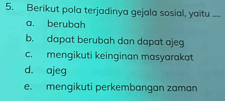 Berikut pola terjadinya gejala sosial, yaitu ....
a. berubah
b. dapat berubah dan dapat ajeg
c. mengikuti keinginan masyarakat
d. ajeg
e. mengikuti perkembangan zaman