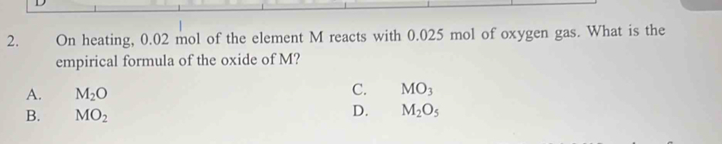 On heating, 0.02 mol of the element M reacts with 0.025 mol of oxygen gas. What is the
empirical formula of the oxide of M?
A. M_2O
C. MO_3
B. MO_2
D. M_2O_5