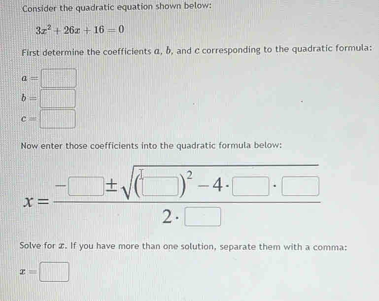 Consider the quadratic equation shown below:
3x^2+26x+16=0
First determine the coefficients α, b, and c corresponding to the quadratic formula:
a=□
b=□
c=□
Now enter those coefficients into the quadratic formula below: 
x=frac -□ ± sqrt((□ )^2)-4· □ · □ 2· □  
Solve for x. If you have more than one solution, separate them with a comma:
x=□