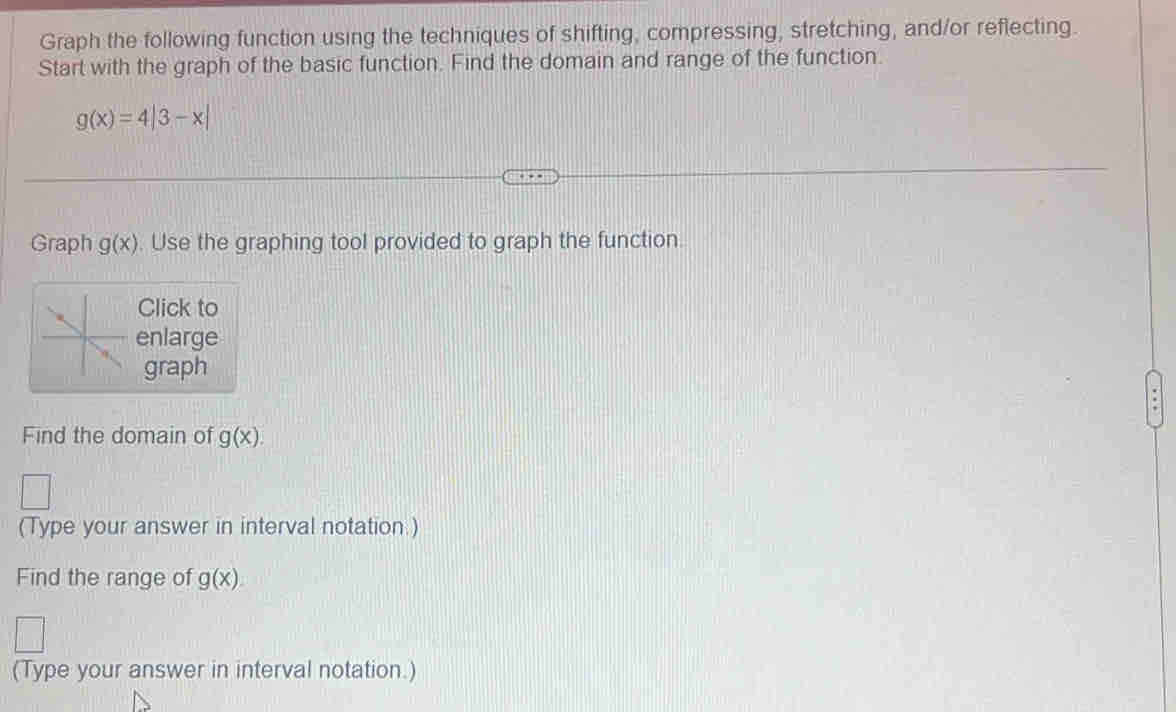 Graph the following function using the techniques of shifting, compressing, stretching, and/or reflecting. 
Start with the graph of the basic function. Find the domain and range of the function.
g(x)=4beginvmatrix 3-xendvmatrix
Graph g(x). Use the graphing tool provided to graph the function. 
Click to 
enlarge 
graph 
Find the domain of g(x). 
(Type your answer in interval notation.) 
Find the range of g(x)
(Type your answer in interval notation.)