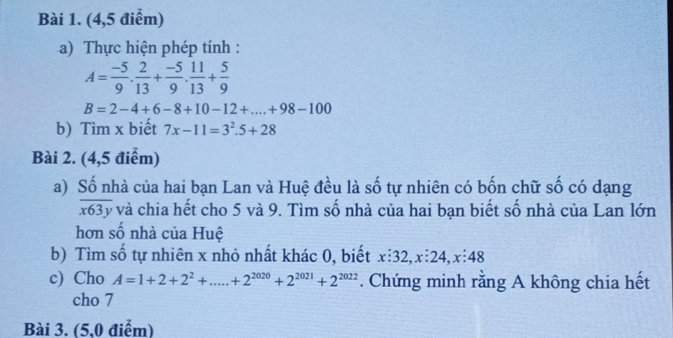 (4,5 điểm) 
a) Thực hiện phép tính :
A= (-5)/9 . 2/13 + (-5)/9 . 11/13 + 5/9 
B=2-4+6-8+10-12+....+98-100
b) Tìm x biết 7x-11=3^2.5+28
Bài 2. (4,5 điểm) 
a) Số nhà của hai bạn Lan và Huệ đều là số tự nhiên có bốn chữ số có dạng
x63y và chia hết cho 5 và 9. Tìm số nhà của hai bạn biết số nhà của Lan lớn 
hơn số nhà của Huệ 
b) Tìm số tự nhiên x nhỏ nhất khác 0, biết x:32, x:24, x:48
c) Cho A=1+2+2^2+.....+2^(2020)+2^(2021)+2^(2022). Chứng minh rằng A không chia hết 
cho 7 
Bài 3. (5,0 điểm)