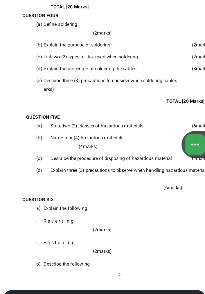 TOTAL [20 Marks] 
QUESTION FOUR 
(a) Define soldering 
(2marks) 
(b) Explain the purpose of soldering (2marl 
(c) List two (2) types of flux used when soldering (2marl 
(d) Explain the procedure of soldering the cables (8marl 
(e) Describe three (3) precautions to consider when soldering cables 
arks) 
TOTAL [20 Marks] 
QUESTION FIVE 
(a) State two (2) classes of hazardous materials (6marl 
(b) Name four (4) hazardous materials 
(4marks) 
(c) Describe the procedure of disposing of hazardous material (4mar 
(d) Explain three (3) precautions to observe when handling hazardous materia 
(6marks) 
QUESTION SIX 
a) Explain the following 
i. Reverting 
(2marks) 
ii. F aste ni ng 
(2marks) 
b) Describe the following 
2