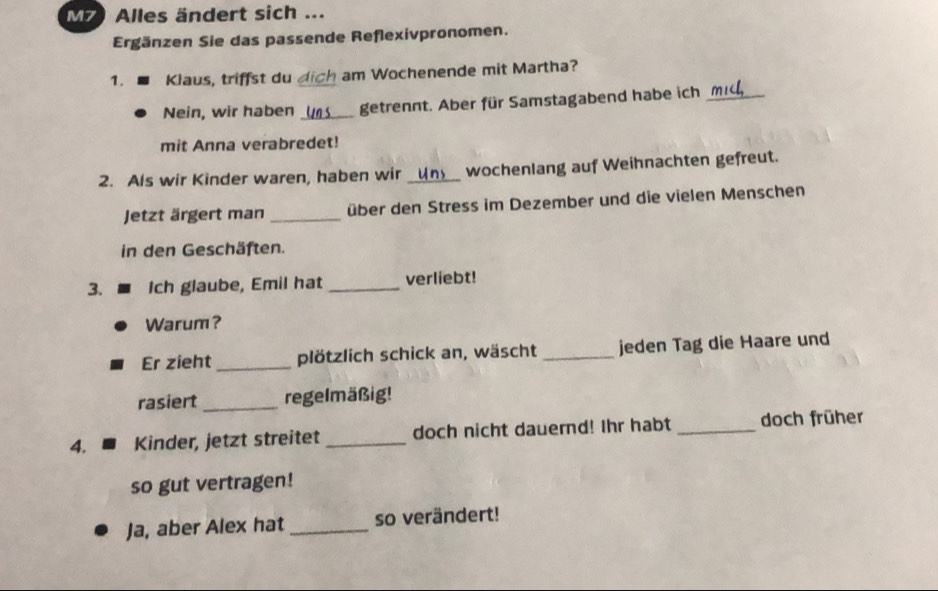 M7) Alles ändert sich ... 
Ergänzen Sie das passende Reflexivpronomen. 
1. Klaus, triffst du dich am Wochenende mit Martha? 
Nein, wir haben _getrennt. Aber für Samstagabend habe ich_ 
mit Anna verabredet! 
2. Als wir Kinder waren, haben wir _wochenlang auf Weihnachten gefreut. 
Jetzt ärgert man _über den Stress im Dezember und die vielen Menschen 
in den Geschäften. 
3. Ich glaube, Emil hat _verliebt! 
Warum? 
Er zieht _plötzlich schick an, wäscht _jeden Tag die Haare und 
rasiert _regelmäßig! 
4. Kinder, jetzt streitet _doch nicht dauernd! Ihr habt _doch früher 
so gut vertragen! 
Ja, aber Alex hat _so verändert!