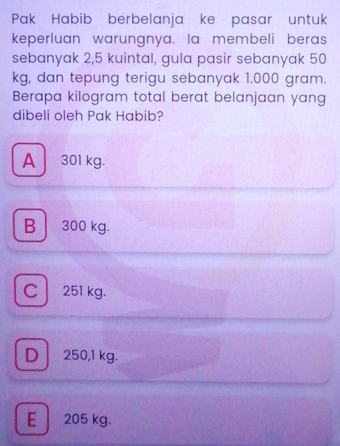 Pak Habib berbelanja ke pasar untuk
keperluan warungnya. Ia membeli beras
sebanyak 2,5 kuintal, gula pasir sebanyak 50
kg, dan tepung terigu sebanyak 1.000 gram.
Berapa kilogram total berat belanjaan yang
dibeli oleh Pak Habib?
A301 kg.
B 300 kg.
C 251 kg.
D 250,1 kg.
E 205 kg.