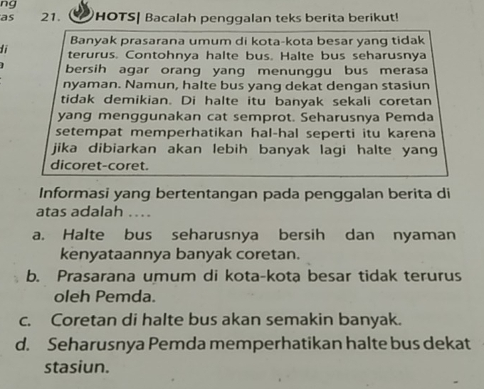 ng
as 21. HOTS| Bacalah penggalan teks berita berikut!
Banyak prasarana umum di kota-kota besar yang tidak
di terurus. Contohnya halte bus. Halte bus seharusnya
] bersih agar orang yang menunggu bus merasa
nyaman. Namun, halte bus yang dekat dengan stasiun
tidak demikian. Di halte itu banyak sekali coretan
yang menggunakan cat semprot. Seharusnya Pemda
setempat memperhatikan hal-hal seperti itu karena
jika dibiarkan akan lebih banyak lagi halte yang
dicoret-coret.
Informasi yang bertentangan pada penggalan berita di
atas adalah …
a. Halte bus seharusnya bersih dan nyaman
kenyataannya banyak coretan.
b. Prasarana umum di kota-kota besar tidak terurus
oleh Pemda.
c. Coretan di halte bus akan semakin banyak.
d. Seharusnya Pemda memperhatikan halte bus dekat
stasiun.