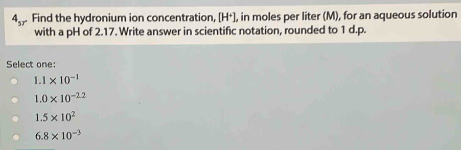 4_57. Find the hydronium ion concentration, [H*], in moles per liter (M), for an aqueous solution
with a pH of 2.17. Write answer in scientific notation, rounded to 1 d.p.
Select one:
1.1* 10^(-1)
1.0* 10^(-2.2)
1.5* 10^2
6.8* 10^(-3)