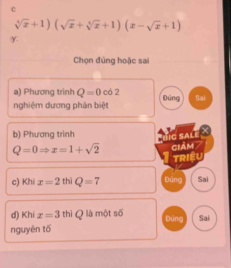 sqrt[4](x)+1)(sqrt(x)+sqrt[4](x)+1)(x-sqrt(x)+1)
y : 
Chọn đúng hoặc sai 
a) Phương trình Q=0cd2 Đúng Sai 
nghiệm dương phân biệt 
b) Phương trình 
big Salé X
Q=0Rightarrow x=1+sqrt(2)
giảm 
TRIệU 
c) Khi x=2 thì Q=7 Đúng Sai 
d) Khi x=3th Q là một số Đúng Sai 
nguyên tố