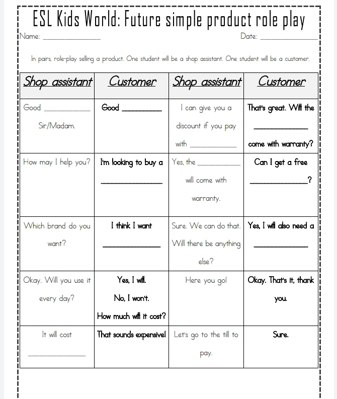 ESL Kids World: Future simple product role play 
Name: _Date:_ 
In pairs, role-play selling a product. One student will be a shop assistant. One student will be a customer. 
.