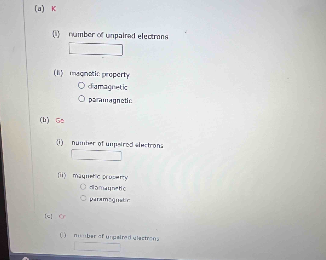 number of unpaired electrons 
(ii) magnetic property 
diamagnetic 
paramagnetic 
(b) Ge 
(i) number of unpaired electrons 
(ii) magnetic property 
diamagnetic 
paramagnetic 
(c) Cr 
(i) number of unpaired electrons