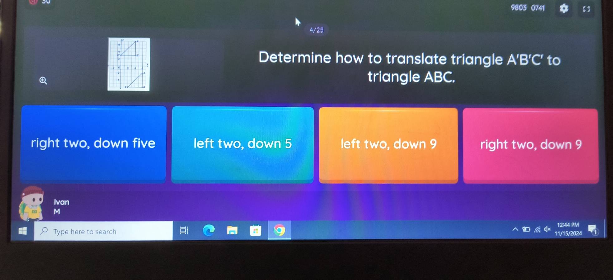 9803 0741 ε 3
4/25
Determine how to translate triangle A'B'C' to
triangle ABC.
right two, down five left two, down 5 left two, down 9 right two, down 9
Ivan
M
2:44 PM
Type here to search 11/15/2024