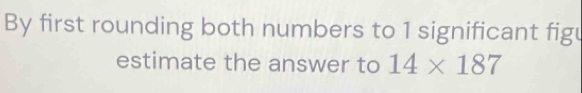 By first rounding both numbers to 1 significant figu 
estimate the answer to 14* 187