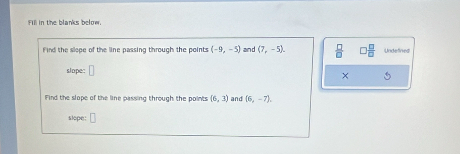 Fill in the blanks below. 
Find the slope of the line passing through the points (-9,-5) and (7,-5).  □ /□   □  □ /□   Undefined 
slope: □ 
× 
Find the slope of the line passing through the points (6,3) and (6,-7). 
slope: