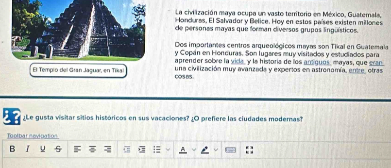 La civilización maya ocupa un vasto territorio en México, Guatemala, 
Honduras, El Salvador y Belice. Hoy en estos países existen millones 
de personas mayas que forman diversos grupos lingüísticos. 
Dos importantes centros arqueológicos mayas son Tikal en Guatemala 
y Copán en Honduras. Son lugares muy visitados y estudiados para 
aprender sobre la vida_ y la historia de los antiguos mayas, que eran. 
El Tempio del Gran Jaguar, en Tikal una civilización muy avanzada y expertos en astronomía, entre, otras 
cosas. 
¿Le gusta visitar sitios históricos en sus vacaciones? ¿O prefiere las ciudades modernas? 
Toolbar navigation 
B I u s