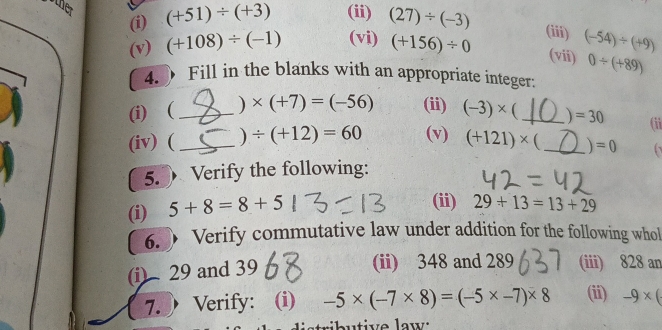 other 
(i) (+51)/ (+3) (ii) (27)/ (-3)
(iii) 
(v) (+108)/ (-1) (vi) (+156)/ 0 (vii) (-54)/ (+9)
0/ (+89)
4. Fill in the blanks with an appropriate integer: 
(i) (_ ) * (+7)=(-56) (ii) (-3)* _  =30 (ii 
(iv) (_ ) / (+12)=60 (v) (+121)* (_  =0
5.  Verify the following: 
(i) 5+8=8+5
(ii) 29+13=13+29
6. 》 Verify commutative law under addition for the following whol 
(i) 29 and 39
(ii) 348 and 289 (iii) 828 an 
7.Verify: (i) -5* (-7* 8)=(-5* -7)* 8 (ii) -9* (