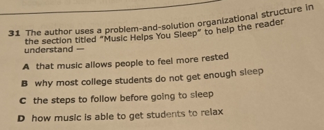 The author uses a problem-and-solution organizational structure in
the section titled “Music Helps You Sleep” to help the reader
understand —
A that music allows people to feel more rested
B why most college students do not get enough sleep
C the steps to follow before going to sleep
D how music is able to get students to relax