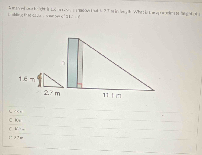 A man whose height is 1.6 m casts a shadow that is 2.7 m in length. What is the approximate height of a
building that casts a shadow of 11.1 m?
6.6 m
10 m
18.7 m
8.2 m