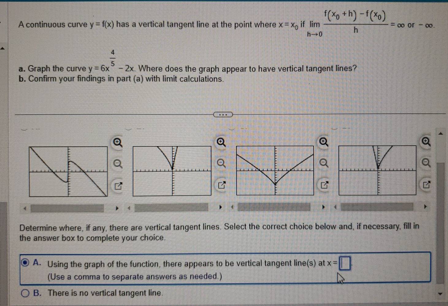 A continuous curve y=f(x) has a vertical tangent line at the point where x=x_0 if limlimits _hto 0frac f(x_0+h)-f(x_0)h=∈fty or - ∞.
a. Graph the curve y=6x^(frac 4)5-2x. . Where does the graph appear to have vertical tangent lines?
b. Confirm your findings in part (a) with limit calculations.
Determine where, if any, there are vertical tangent lines. Select the correct choice below and, if necessary, fill in
the answer box to complete your choice.
A. Using the graph of the function, there appears to be vertical tangent line(s) at x=□
(Use a comma to separate answers as needed.)
B. There is no vertical tangent line.