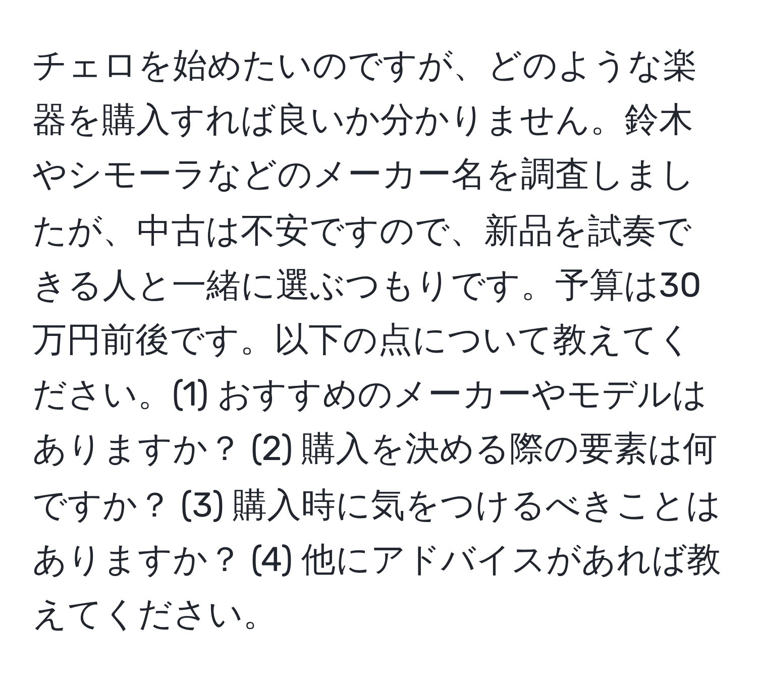 チェロを始めたいのですが、どのような楽器を購入すれば良いか分かりません。鈴木やシモーラなどのメーカー名を調査しましたが、中古は不安ですので、新品を試奏できる人と一緒に選ぶつもりです。予算は30万円前後です。以下の点について教えてください。(1) おすすめのメーカーやモデルはありますか？ (2) 購入を決める際の要素は何ですか？ (3) 購入時に気をつけるべきことはありますか？ (4) 他にアドバイスがあれば教えてください。