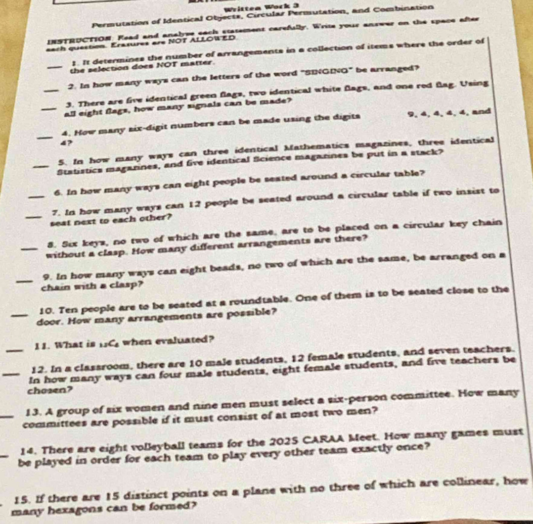 Writtea Work 3 
Permutation of Identical Objects, Circular Permutation, and Combination 
INSTRUCTION. Read and analyse each statement carefully. Write your answer on the space after 
each question. Erasures are NOT ALLOWED 
;. It determines the number of arrangements in a collection of items where the order of 
_the selection does NOT matter. 
2. In how many ways can the letters of the word "SINGING" be arranged? 
_3. There are five identical green flags, two identical white flags, and one red flag. Using 
_all eight flags, how many signals can be made? 
_ 
4. How many six-digit numbers can be made using the digits 9, 4, 4, 4, 4, and
4? 
5. In how many ways can three identical Mathematics magazines, three identical 
_Statistics magannes, and five identical Science maganines be put in a stack? 
6. In how many ways can eight people be seated around a circular table? 
_ 
_7. In how many ways can 12 people be seated around a circular table if two insist to 
seat next to each other? 
8. Six keys, no two of which are the same, are to be placed on a circular key chain 
_without a clasp. How many different arrangements are there? 
_9. In how many ways can eight beads, no two of which are the same, be arranged on a 
chain with a clasp? 
10. Ten people are to be seated at a roundtable. One of them is to be seated close to the 
_door. How many arrangements are possible? 
I1. What is 1C. when evaluated? 
_12. In a classroom, there are 10 male students, 12 female students, and seven teachers. 
_In how many ways can four male students, eight female students, and five teachers be 
chosen? 
13. A group of six women and nine men must select a six-person committee. How many 
_committees are possible if it must consist of at most two men? 
14. There are eight volleyball teams for the 2025 CARAA Meet. How many games must 
_be played in order for each team to play every other team exactly once? 
15. If there are 15 distinct points on a plane with no three of which are collinear, how 
many hexagons can be formed?