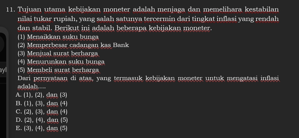 Tujuan utama kebijakan moneter adalah menjaga dan memelihara kestabilan
nilai tukar rupiah, yang salah satunya tercermin dari tingkat inflasi yang rendah
dan stabil. Berikut ini adalah beberapa kebijakan moneter.
(1) Menaikkan suku bunga
(2) Memperbesar cadangan kas Bank
(3) Menjual surat berharga
(4) Menurunkan suku bunga
ayl (5) Membeli surat berharga
Dari pernyataan di atas, yang termasuk kebijakan moneter untuk mengatasi inflasi
adalah....
A. (1),(2),dan(3)
B. a (1),(3), da n (4
C. I (2),(3),dan (4
D. I (2),(4),dan (5
E. I (3),(4) , dan (5)