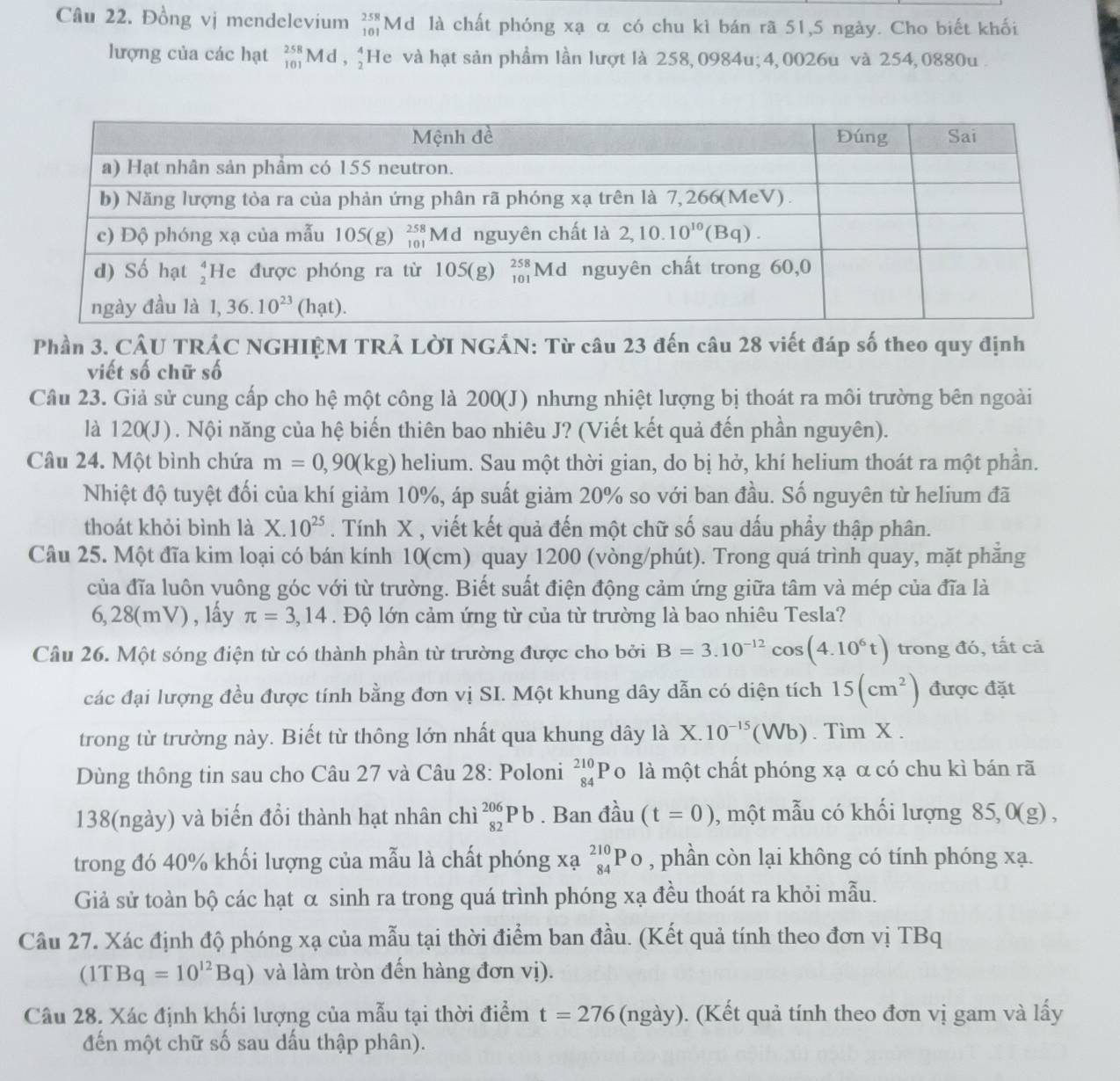 Đồng vị mendelevium _(101)^(258)M d là chất phóng xạ α có chu kì bán rã 51,5 ngày. Cho biết khối
lượng của các hạt _(101)^(258)Md,_2^(4 He và hạt sản phầm lần lượt là 258,0984u; 4,0026u và 254, 0880u .
Phần 3. CÂU TRÁC NGHIỆM TRẢ LờI NGẢN: Từ câu 23 đến câu 28 viết đáp số theo quy định
viết số chữ số
Câu 23. Giả sử cung cấp cho hệ một công là 200(J) nhưng nhiệt lượng bị thoát ra môi trường bên ngoài
là 120(J). Nội năng của hệ biến thiên bao nhiêu J? (Viết kết quả đến phần nguyên).
Câu 24. Một bình chứa m=0,90(kg) helium. Sau một thời gian, do bị hở, khí helium thoát ra một phần.
Nhiệt độ tuyệt đối của khí giảm 10%, áp suất giảm 20% so với ban đầu. Số nguyên từ helium đã
thoát khỏi bình là X.10^25). Tính X , viết kết quả đến một chữ số sau dấu phầy thập phân.
Câu 25. Một đĩa kim loại có bán kính 10(cm) quay 1200 (vòng/phút). Trong quá trình quay, mặt phẳng
của đĩa luôn vuông góc với từ trường. Biết suất điện động cảm ứng giữa tâm và mép của đĩa là
6, 28(mV) , lấy π =3,14. Độ lớn cảm ứng từ của từ trường là bao nhiêu Tesla?
Câu 26. Một sóng điện từ có thành phần từ trường được cho bởi B=3.10^(-12)cos (4.10^6t) trong đó, tất cả
các đại lượng đều được tính bằng đơn vị SI. Một khung dây dẫn có diện tích 15(cm^2) được đặt
trong từ trường này. Biết từ thông lớn nhất qua khung dây là1 + 10^(-15)(Wb). Tìm X .
Dùng thông tin sau cho Câu 27 và Câu 28: Poloni beginarrayr 210 84endarray j lo là một chất phóng xạ α có chu kì bán rã
138(ngày) và biến đổi thành hạt nhân chì _(82)^(206)Pb. Ban đầu (t=0) , một mẫu có khối lượng 85,0(g) ,
trong đó 40% khối lượng của mẫu là chất phóng xạ _(84)^(210)Po , phần còn lại không có tính phóng xạ.
Giả sử toàn bộ các hạt α sinh ra trong quá trình phóng xạ đều thoát ra khỏi mẫu.
Câu 27. Xác định độ phóng xạ của mẫu tại thời điểm ban đầu. (Kết quả tính theo đơn vị TBq
(1TBq=10^(12)Bq) và làm tròn đến hàng đơn vị).
Câu 28. Xác định khối lượng của mẫu tại thời điểm t=276 (ngày). (Kết quả tính theo đơn vị gam và lấy
đến một chữ số sau dấu thập phân).