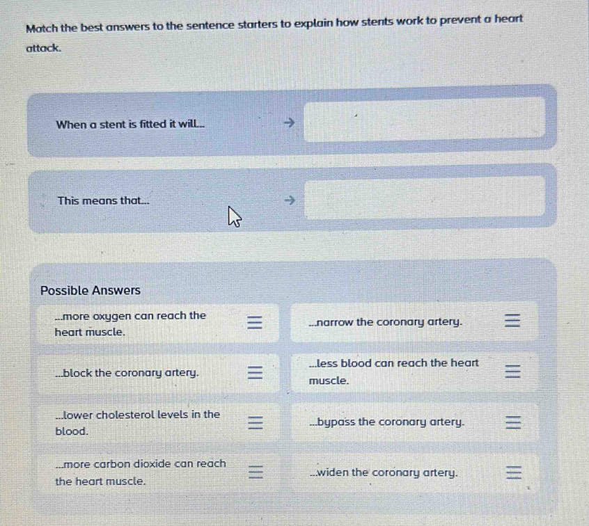 Match the best answers to the sentence starters to explain how stents work to prevent a heart
attack.
When a stent is fitted it will...
This means that...
Possible Answers
...more oxygen can reach the narrow the coronary artery.
heart muscle..less blood can reach the heart
..block the coronary artery.
muscle.
...lower cholesterol levels in the
bypass the coronary artery.
blood.
more carbon dioxide can reach
widen the coronary artery.
the heart muscle.