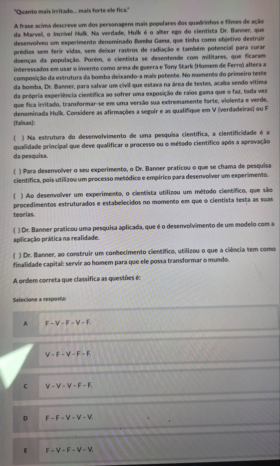 "Quanto mais irritado... mais forte ele fica."
A frase acima descreve um dos personagens mais populares dos quadrinhos e filmes de ação
da Marvel, o Incrível Hulk. Na verdade, Hulk é o alter ego do cientista Dr. Banner, que
desenvolveu um experimento denominado Bomba Gama, que tinha como objetivo destruír
prédios sem ferir vidas, sem deixar rastros de radiação e também potencial para curar
doenças da população. Porém, o cientista se desentende com militares, que ficaram
interessados em usar o invento como arma de guerra e Tony Stark (Homem de Ferro) altera a
composição da estrutura da bomba deixando-a mais potente. No momento do primeiro teste
da bomba, Dr. Banner, para salvar um civil que estava na área de testes, acaba sendo vítima
da própria experiência científica ao sofrer uma exposição de raios gama que o faz, toda vez
que fica irritado, transformar-se em uma versão sua extremamente forte, violenta e verde,
denominada Hulk. Considere as afirmações a seguir e as qualifique em V (verdadeiras) ou F
(falsas):
) Na estrutura do desenvolvimento de uma pesquisa científica, a cientificidade é a
qualidade principal que deve qualificar o processo ou o método científico após a aprovação
da pesquisa.
) Para desenvolver o seu experimento, o Dr. Banner praticou o que se chama de pesquisa
científica, pois utilizou um processo metódico e empírico para desenvolver um experimento.
 ) Ao desenvolver um experimento, o cientista utilizou um método científico, que são
procedimentos estruturados e estabelecidos no momento em que o cientista testa as suas
teorias.
) Dr. Banner praticou uma pesquisa aplicada, que é o desenvolvimento de um modelo com a
aplicação prática na realidade.
) Dr. Banner, ao construir um conhecimento científico, utilizou o que a ciência tem como
finalidade capital: servir ao homem para que ele possa transformar o mundo.
A ordem correta que classifica as questões é:
Selecione a resposta:
A F-V-F-V-F,
V-F-V-F-F.
C V-V-V-F-F.
D F-F-V-V-V.
E F-V-F-V-V.