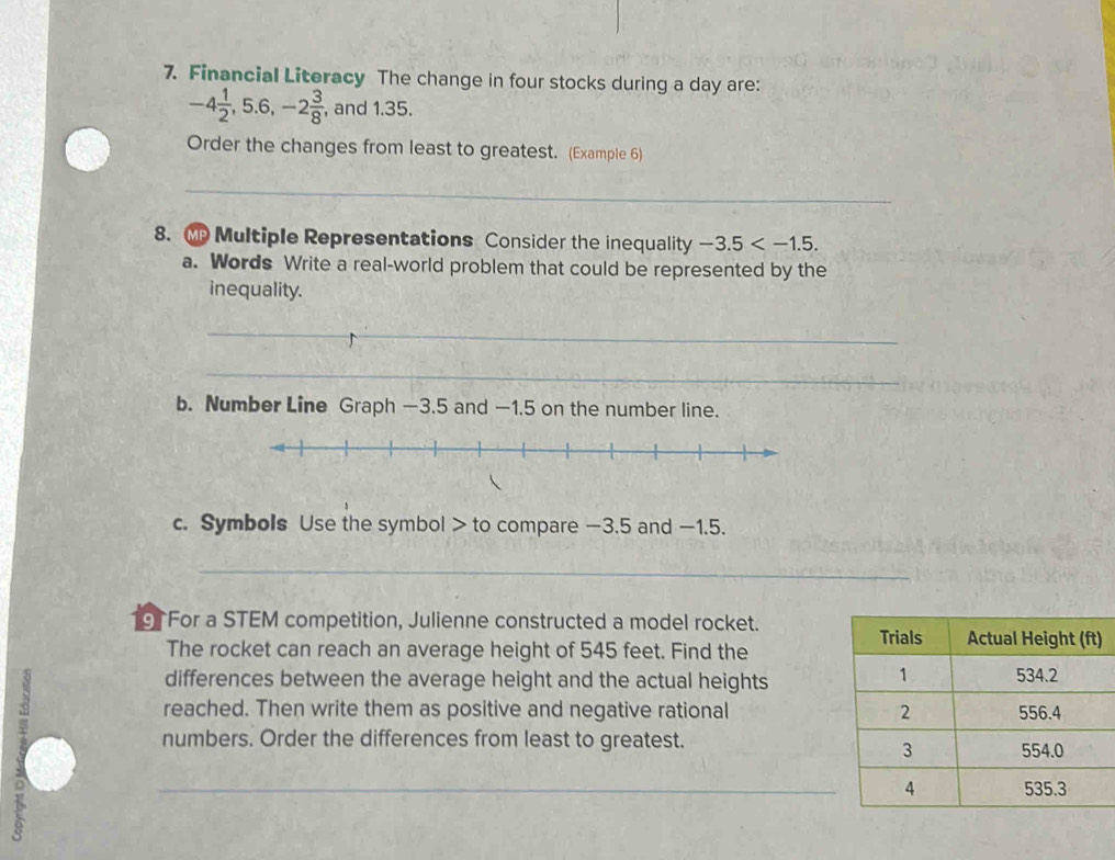 Financial Literacy The change in four stocks during a day are:
-4 1/2 , 5.6, -2 3/8  , and 1.35. 
Order the changes from least to greatest. (Example 6) 
_ 
8. Multiple Representations Consider the inequality -3.5 . 
a. Words Write a real-world problem that could be represented by the 
inequality. 
_ 
_ 
b. Number Line Graph —3.5 and —1.5 on the number line. 
c. Symbols Use the symbol > to compare —3.5 and −1.5. 
_ 
9 For a STEM competition, Julienne constructed a model rocket. 
The rocket can reach an average height of 545 feet. Find the 
) 

differences between the average height and the actual heights 
reached. Then write them as positive and negative rational 
numbers. Order the differences from least to greatest. 
_